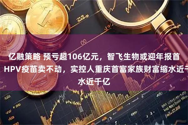 亿融策略 预亏超106亿元，智飞生物或迎年报首亏：HPV疫苗卖不动，实控人重庆首富家族财富缩水近千亿