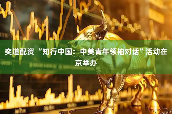 奕道配资 “知行中国：中美青年领袖对话”活动在京举办