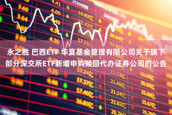 永之胜 巴西ETF 华夏基金管理有限公司关于旗下部分深交所ETF新增申购赎回代办证券公司的公告
