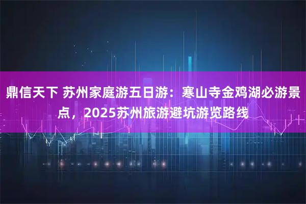 鼎信天下 苏州家庭游五日游：寒山寺金鸡湖必游景点，2025苏州旅游避坑游览路线