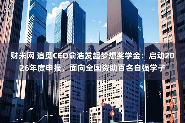 财米网 追觅CEO俞浩发起梦想奖学金：启动2026年度申报，面向全国资助百名自强学子
