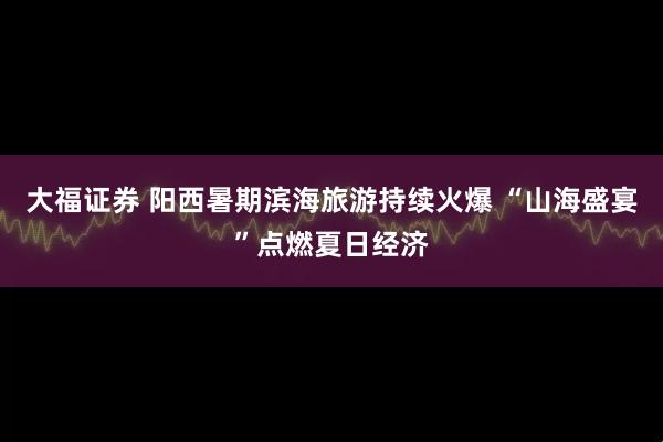 大福证券 阳西暑期滨海旅游持续火爆 “山海盛宴”点燃夏日经济